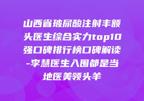 山西省玻尿酸注射丰额头医生综合实力top10强口碑排行榜口碑解读-李慧医生入围都是当地医美领头羊