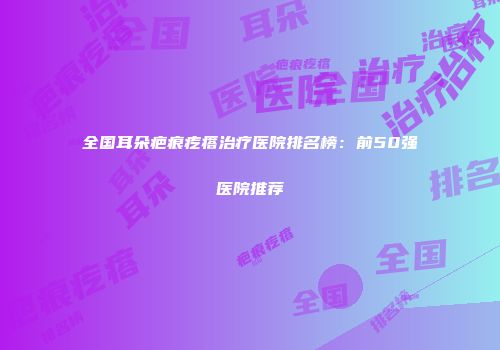 全国耳朵疤痕疙瘩治疗医院排名榜：前50强医院推荐