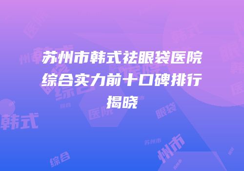 苏州市韩式祛眼袋医院综合实力前十口碑排行揭晓
