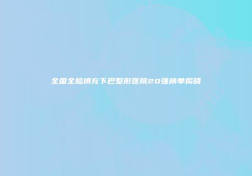 全国全脸填充下巴整形医院20强榜单揭晓