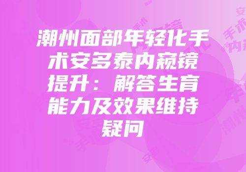 潮州面部年轻化手术安多泰内窥镜提升：解答生育能力及效果维持疑问