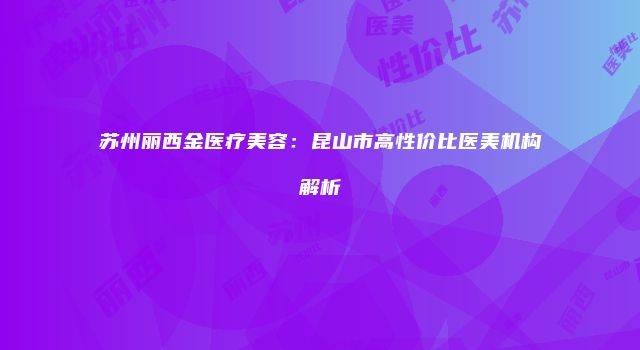 苏州丽西金医疗美容：昆山市高性价比医美机构解析