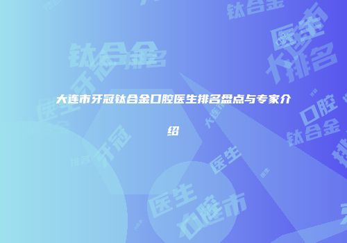 大连市牙冠钛合金口腔医生排名盘点与专家介绍