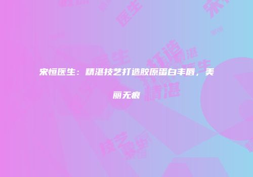 宋恒医生：精湛技艺打造胶原蛋白丰唇，美丽无痕