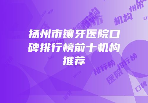扬州市镶牙医院口碑排行榜前十机构推荐