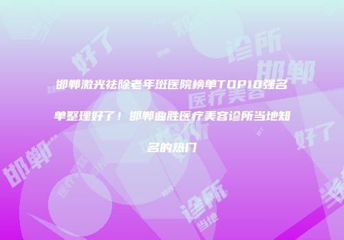 邯郸激光祛除老年斑医院榜单TOP10强名单整理好了！邯郸曲胜医疗美容诊所当地知名的热门