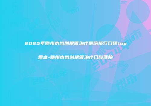 2025年随州市微创根管治疗医院排行口碑top盘点-随州市微创根管治疗口腔医院
