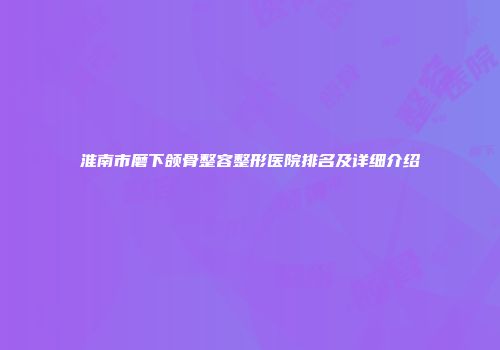 淮南市磨下颌骨整容整形医院排名及详细介绍