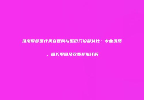 淮南丽都医疗美容医院与整形门诊部对比：专业资质、擅长项目及收费标准详解