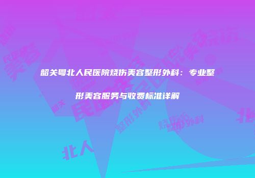 韶关粤北人民医院烧伤美容整形外科：专业整形美容服务与收费标准详解