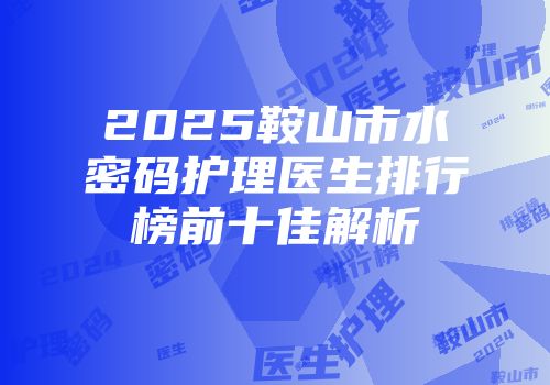 2025鞍山市水密码护理医生排行榜前十佳解析