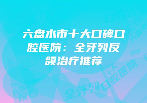 六盘水市十大口碑口腔医院：全牙列反颌治疗推荐