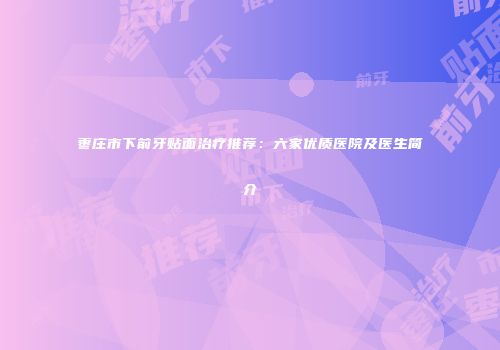 枣庄市下前牙贴面治疗推荐：六家优质医院及医生简介