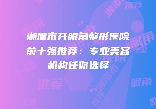 湘潭市开眼角整形医院前十强推荐：专业美容机构任你选择
