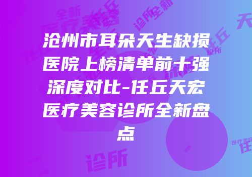 沧州市耳朵天生缺损医院上榜清单前十强深度对比-任丘天宏医疗美容诊所全新盘点
