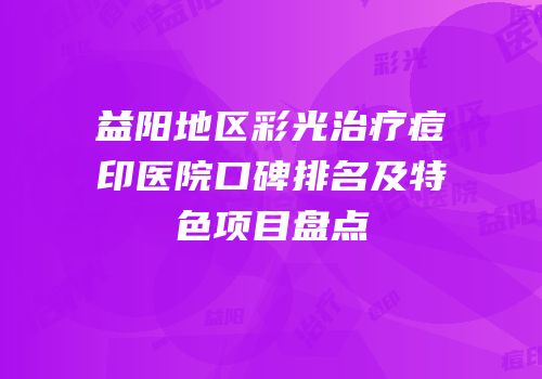 益阳地区彩光治疗痘印医院口碑排名及特色项目盘点