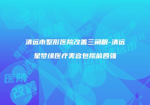 清远市整形医院改善三角眼-清远星梦缘医疗美容包揽前四强