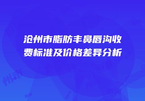 沧州市脂肪丰鼻唇沟收费标准及价格差异分析