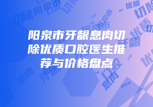 阳泉市牙龈息肉切除优质口腔医生推荐与价格盘点