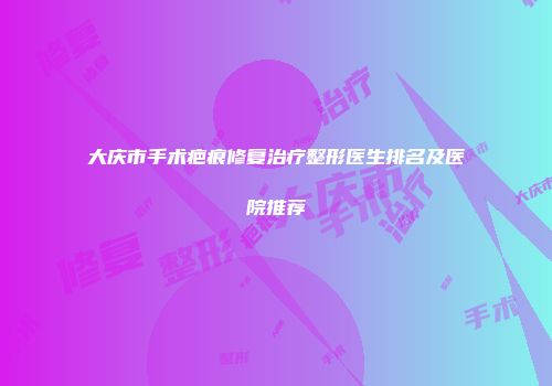 大庆市手术疤痕修复治疗整形医生排名及医院推荐