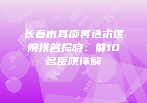 长春市耳廓再造术医院排名揭晓：前10名医院详解