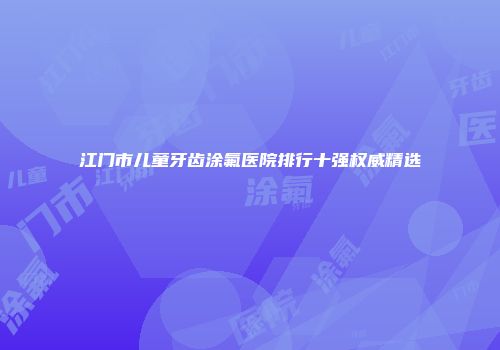 江门市儿童牙齿涂氟医院排行十强权威精选
