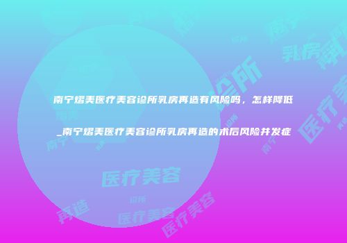 南宁熠美医疗美容诊所乳房再造有风险吗，怎样降低_南宁熠美医疗美容诊所乳房再造的术后风险并发症