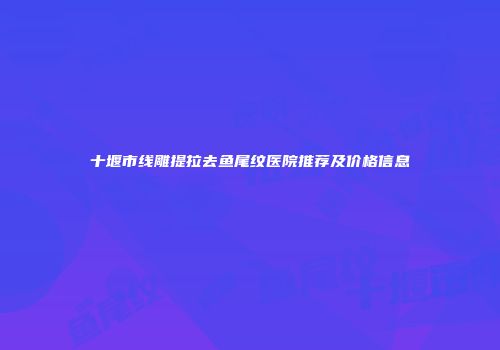 十堰市线雕提拉去鱼尾纹医院推荐及价格信息
