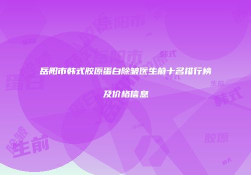 岳阳市韩式胶原蛋白除皱医生前十名排行榜及价格信息
