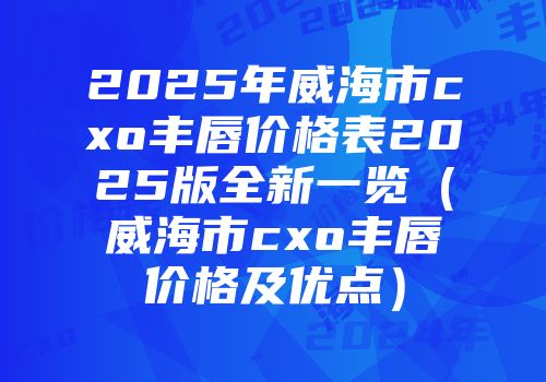 2025年威海市cxo丰唇价格表2025版全新一览（威海市cxo丰唇价格及优点）