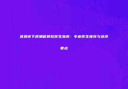 宜昌市下颌角截骨脸医生指南：专业医生推荐与选择要点