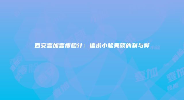 西安壹加壹瘦脸针：追求小脸美颜的利与弊