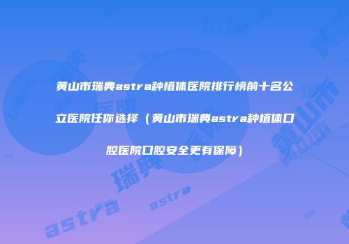 黄山市瑞典astra种植体医院排行榜前十名公立医院任你选择（黄山市瑞典astra种植体口腔医院口腔安全更有保障）