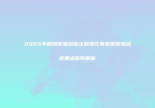 2025年朝阳市玻尿酸注射填充笑肌医院排名及重点医院解析