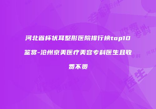 河北省杯状耳整形医院排行榜top10鉴赏-沧州京美医疗美容专科医生且收费不贵
