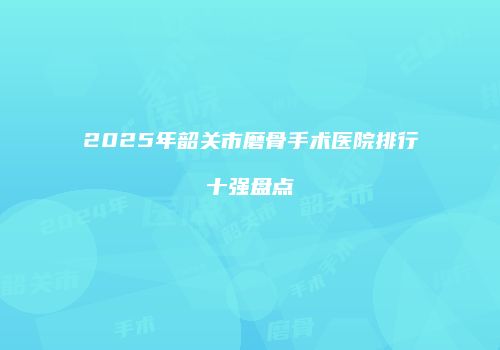 2025年韶关市磨骨手术医院排行十强盘点