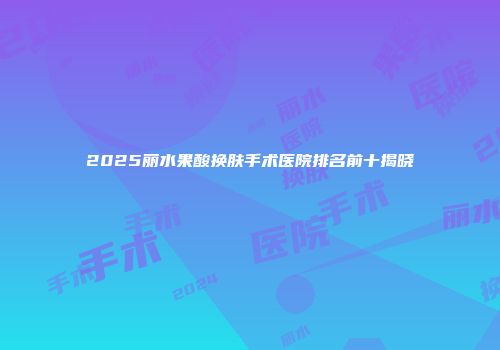 2025丽水果酸换肤手术医院排名前十揭晓