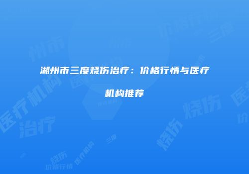 湖州市三度烧伤治疗：价格行情与医疗机构推荐