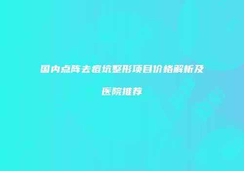 国内点阵去痘坑整形项目价格解析及医院推荐