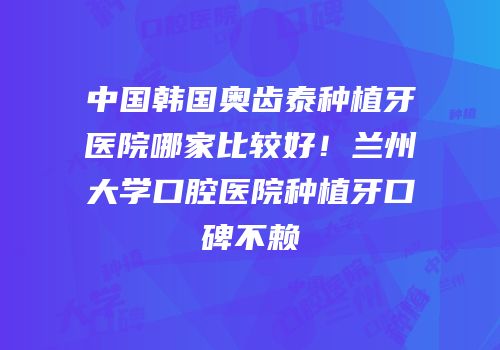 中国韩国奥齿泰种植牙医院哪家比较好！兰州大学口腔医院种植牙口碑不赖