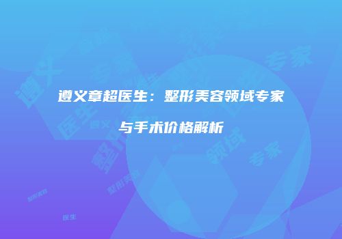 遵义章超医生：整形美容领域专家与手术价格解析