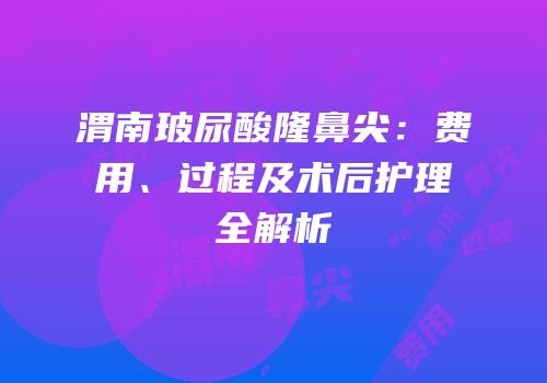 渭南玻尿酸隆鼻尖：费用、过程及术后护理全解析