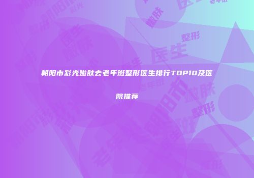 朝阳市彩光嫩肤去老年斑整形医生排行TOP10及医院推荐