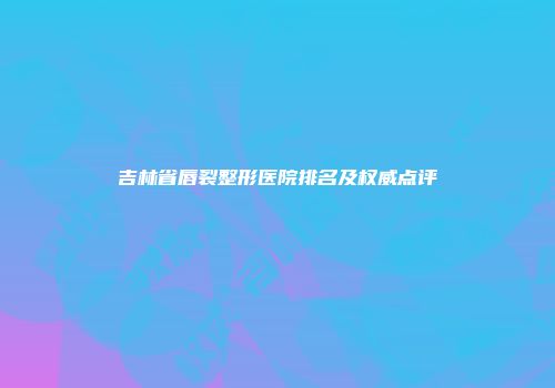 吉林省唇裂整形医院排名及权威点评