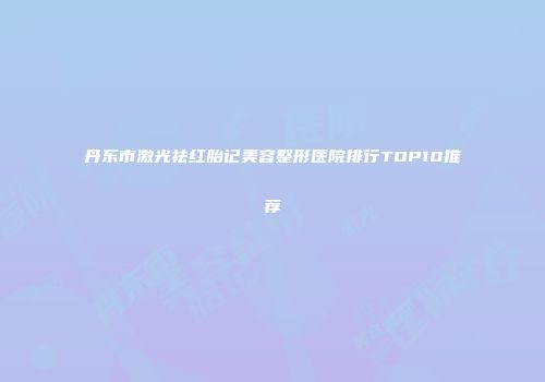丹东市激光祛红胎记美容整形医院排行TOP10推荐