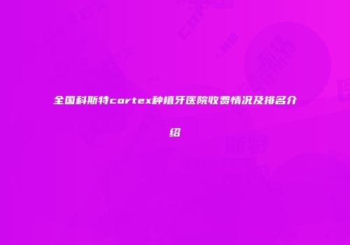 全国科斯特cortex种植牙医院收费情况及排名介绍