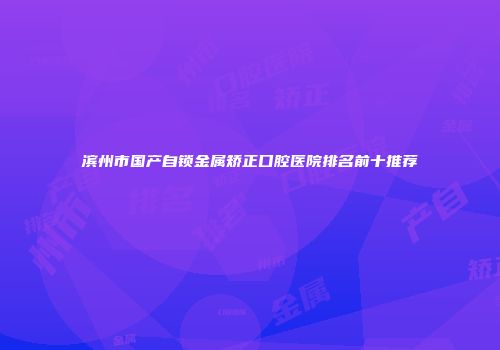 滨州市国产自锁金属矫正口腔医院排名前十推荐
