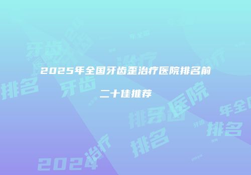 2025年全国牙齿歪治疗医院排名前二十佳推荐