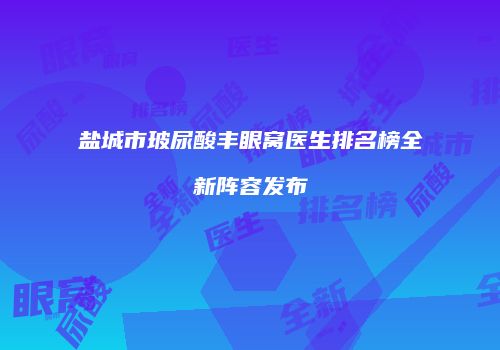 盐城市玻尿酸丰眼窝医生排名榜全新阵容发布