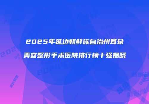 2025年延边朝鲜族自治州耳朵美容整形手术医院排行榜十强揭晓
